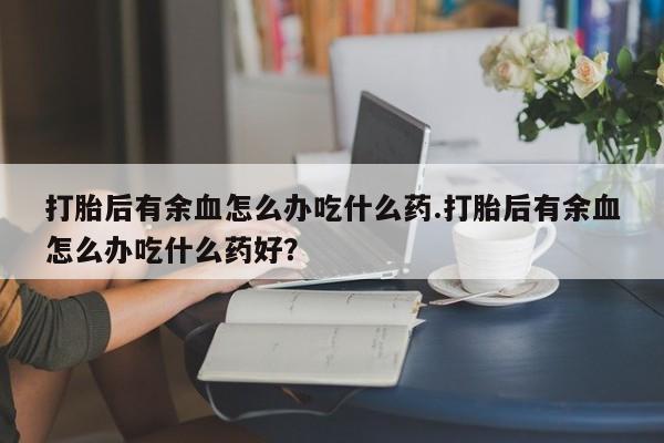 药流药在线付款打胎后有余血怎么办吃什么药.打胎后有余血怎么办吃什么药好？