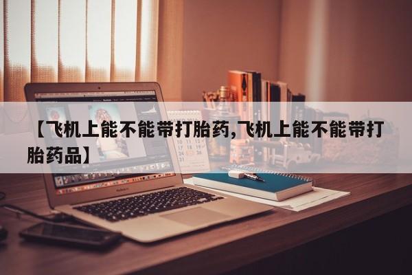药流药在线付款【飞机上能不能带打胎药,飞机上能不能带打胎药品】