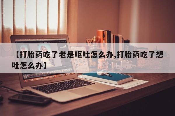 药流药在线付款【打胎药吃了老是呕吐怎么办,打胎药吃了想吐怎么办】