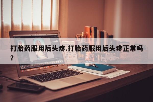 药流药在线付款打胎药服用后头疼.打胎药服用后头疼正常吗？