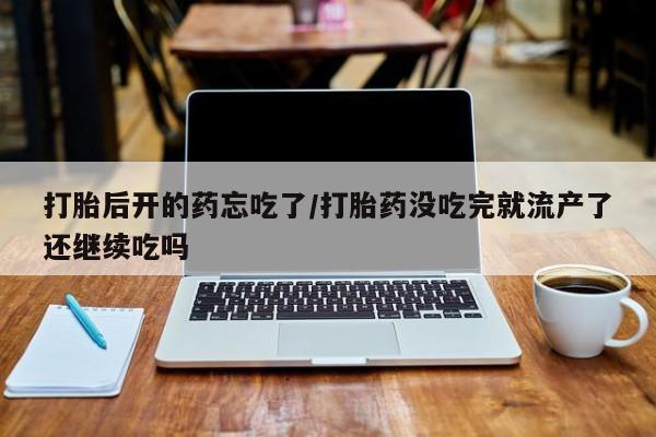 药流药在线付款打胎后开的药忘吃了/打胎药没吃完就流产了还继续吃吗