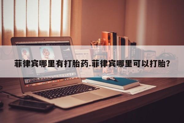 药流药在线付款菲律宾哪里有打胎药.菲律宾哪里可以打胎？