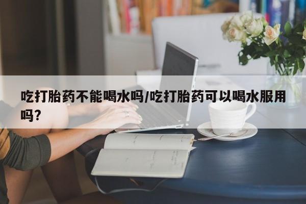 药流药在线付款吃打胎药不能喝水吗/吃打胎药可以喝水服用吗?