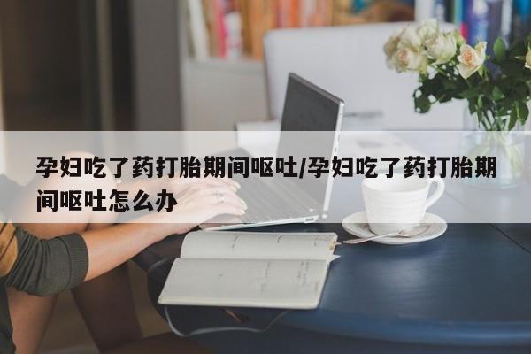 药流药在线付款孕妇吃了药打胎期间呕吐/孕妇吃了药打胎期间呕吐怎么办