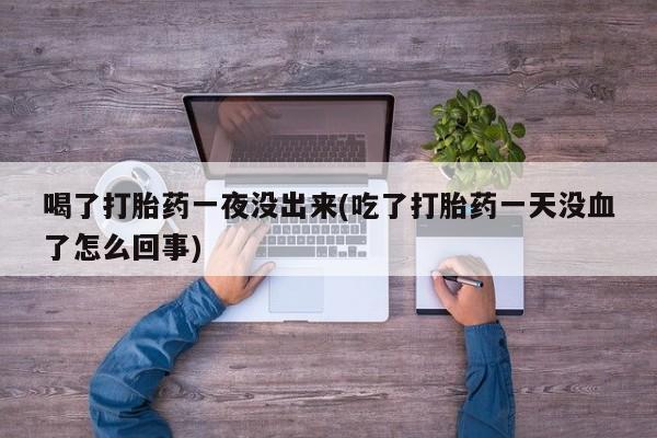 药流药在线付款喝了打胎药一夜没出来(吃了打胎药一天没血了怎么回事)