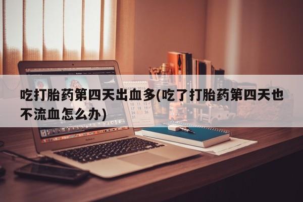 药流药在线付款吃打胎药第四天出血多(吃了打胎药第四天也不流血怎么办)