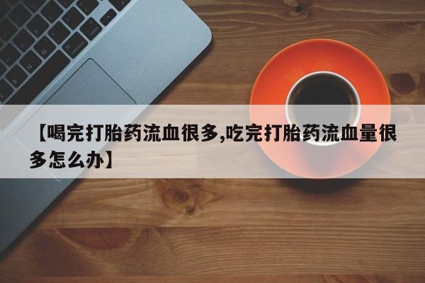 药流药在线付款【喝完打胎药流血很多,吃完打胎药流血量很多怎么办】