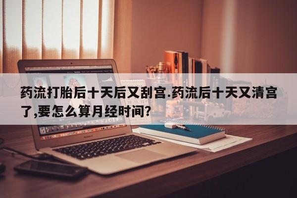 药流药在线付款药流打胎后十天后又刮宫.药流后十天又清宫了,要怎么算月经时间？