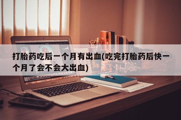 药流药在线付款打胎药吃后一个月有出血(吃完打胎药后快一个月了会不会大出血)