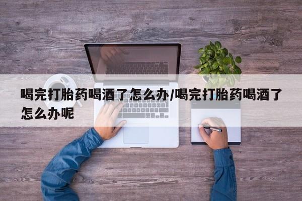 药流药在线付款喝完打胎药喝酒了怎么办/喝完打胎药喝酒了怎么办呢