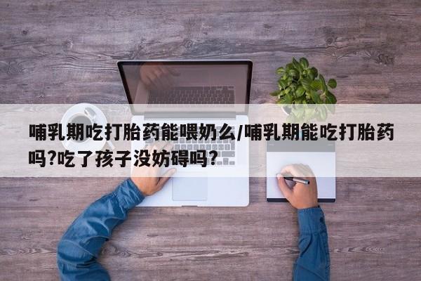 药流药在线付款哺乳期吃打胎药能喂奶么/哺乳期能吃打胎药吗?吃了孩子没妨碍吗?