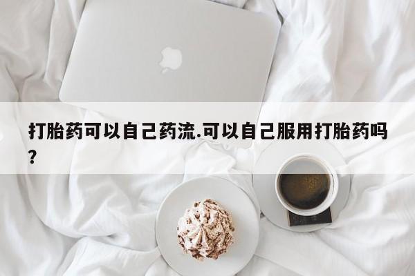 药流药在线付款打胎药可以自己药流.可以自己服用打胎药吗？