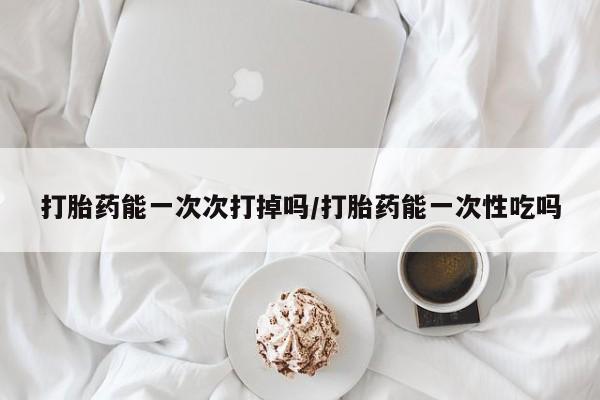 药流药在线付款打胎药能一次次打掉吗/打胎药能一次性吃吗