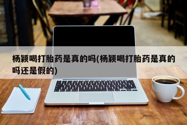 药流药在线付款杨颖喝打胎药是真的吗(杨颖喝打胎药是真的吗还是假的)
