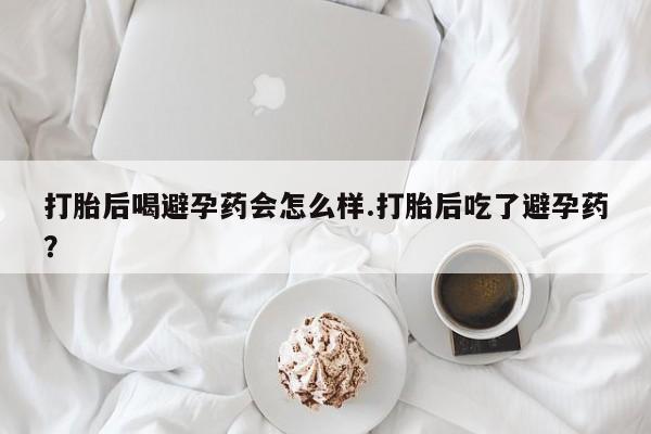 药流药在线付款打胎后喝避孕药会怎么样.打胎后吃了避孕药?