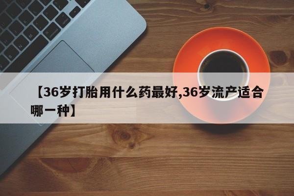 药流药在线付款【36岁打胎用什么药最好,36岁流产适合哪一种】